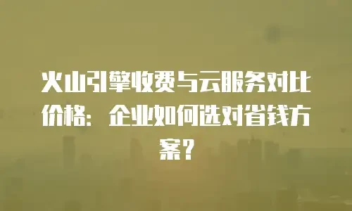 火山引擎收费与云服务对比价格：企业如何选对省钱方案？
