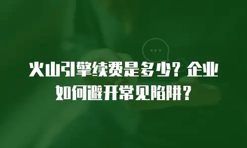 火山引擎续费是多少？企业如何避开常见陷阱？