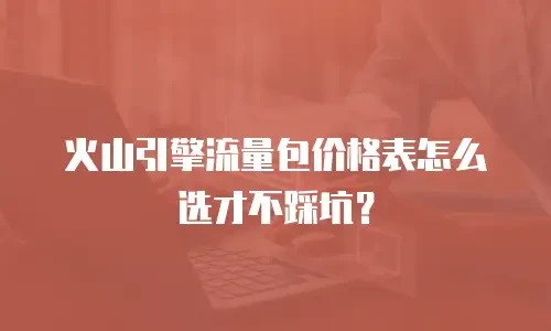 火山引擎流量包价格表怎么选才不踩坑？
