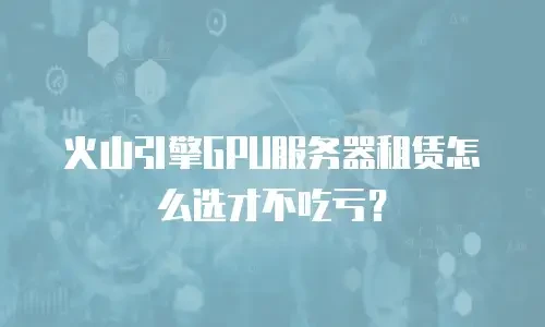 火山引擎GPU服务器租赁怎么选才不吃亏？