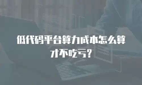 低代码平台算力成本怎么算才不吃亏？