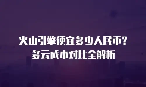 火山引擎便宜多少人民币？多云成本对比全解析