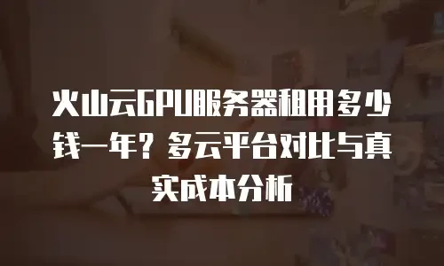 火山云GPU服务器租用多少钱一年？多云平台对比与真实成本分析