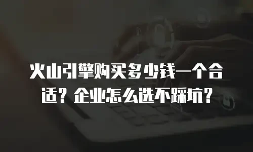 火山引擎购买多少钱一个合适？企业怎么选不踩坑？