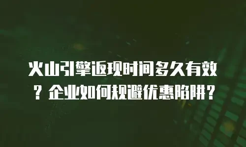 火山引擎返现时间多久有效？企业如何规避优惠陷阱？