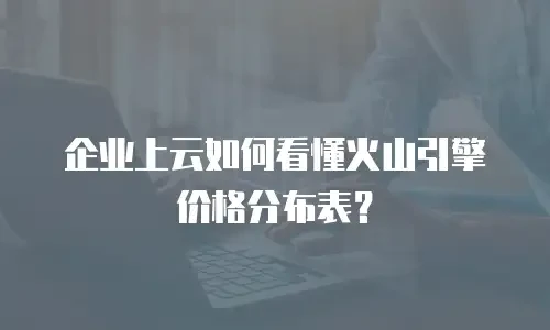 企业上云如何看懂火山引擎价格分布表？