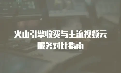 火山引擎收费与主流视频云服务对比指南