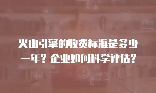 火山引擎的收费标准是多少一年？企业如何科学评估？