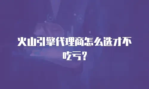 火山引擎代理商怎么选才不吃亏？