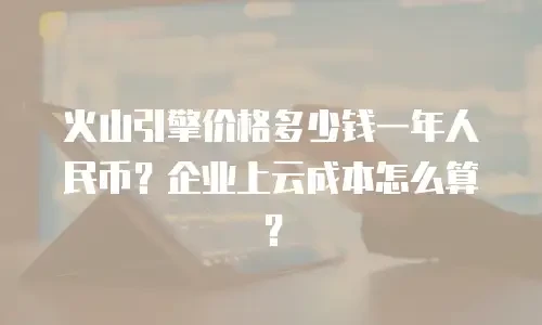 火山引擎价格多少钱一年人民币？企业上云成本怎么算？