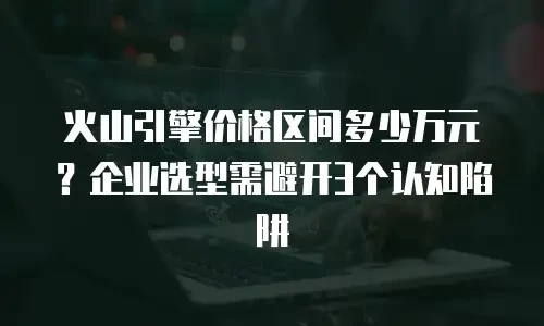 火山引擎价格区间多少万元？企业选型需避开3个认知陷阱