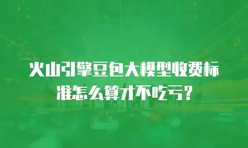 火山引擎豆包大模型收费标准怎么算才不吃亏？