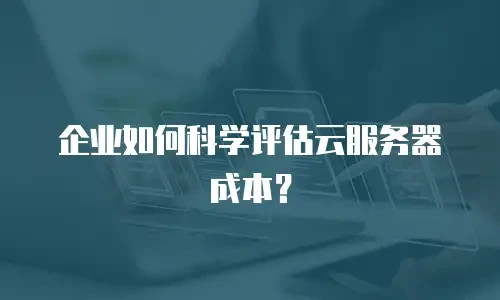 企业如何科学评估云服务器成本？