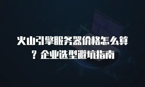 火山引擎服务器价格怎么算？企业选型避坑指南