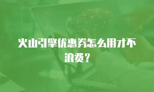 火山引擎优惠券怎么用才不浪费？