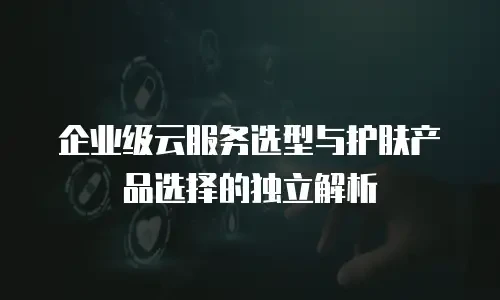 企业级云服务选型与护肤产品选择的独立解析