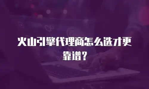 火山引擎代理商怎么选才更靠谱？