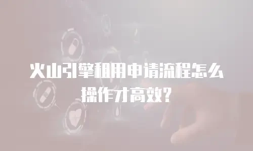 火山引擎租用申请流程怎么操作才高效？