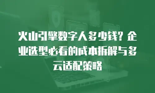 火山引擎数字人多少钱？企业选型必看的成本拆解与多云适配策略