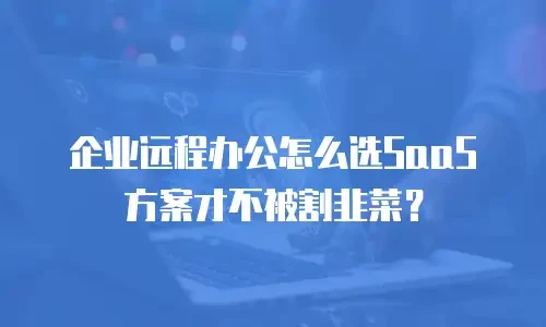 企业远程办公怎么选SaaS方案才不被割韭菜？