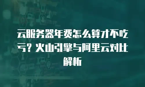 云服务器年费怎么算才不吃亏？火山引擎与阿里云对比解析