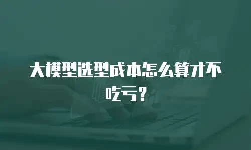 大模型选型成本怎么算才不吃亏？