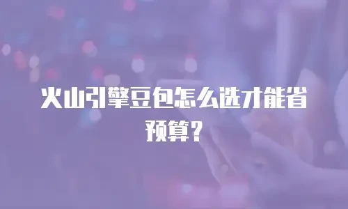 火山引擎豆包怎么选才能省预算？