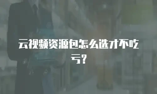云视频资源包怎么选才不吃亏？