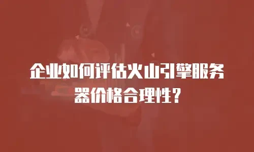 企业如何评估火山引擎服务器价格合理性？