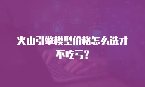 火山引擎模型价格怎么选才不吃亏？