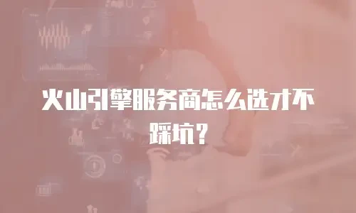 火山引擎服务商怎么选才不踩坑？