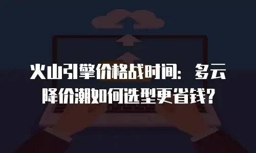火山引擎价格战时间：多云降价潮如何选型更省钱？