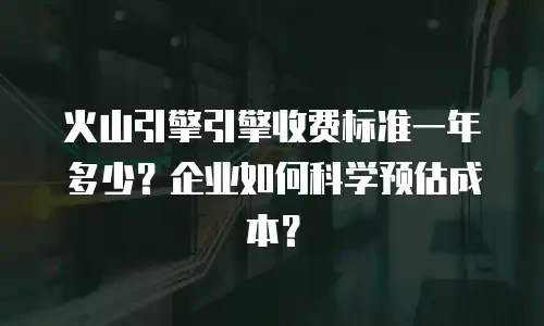 火山引擎引擎收费标准一年多少？企业如何科学预估成本？