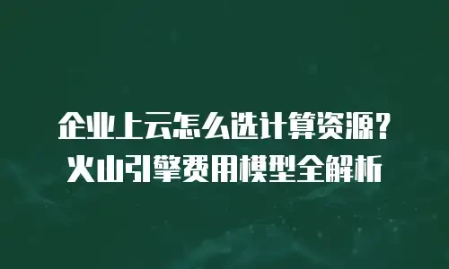 企业上云怎么选计算资源？火山引擎费用模型全解析