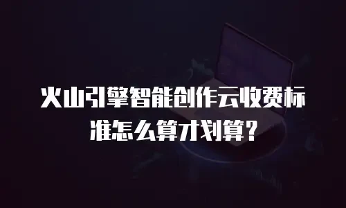 火山引擎智能创作云收费标准怎么算才划算？