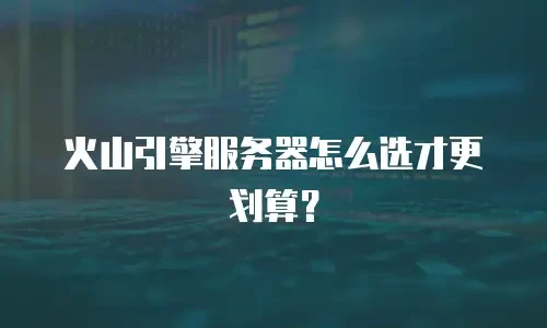 火山引擎服务器怎么选才更划算？