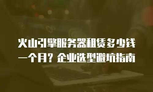 火山引擎服务器租赁多少钱一个月？企业选型避坑指南