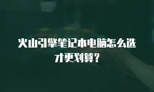 火山引擎笔记本电脑怎么选才更划算？