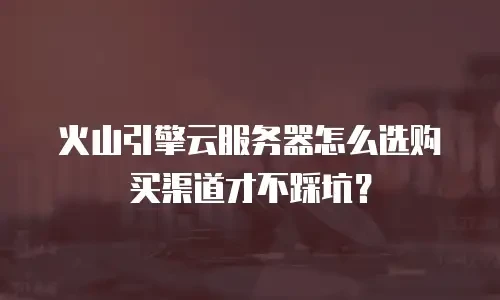 火山引擎云服务器怎么选购买渠道才不踩坑？