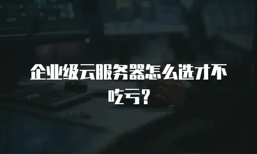 企业级云服务器怎么选才不吃亏？