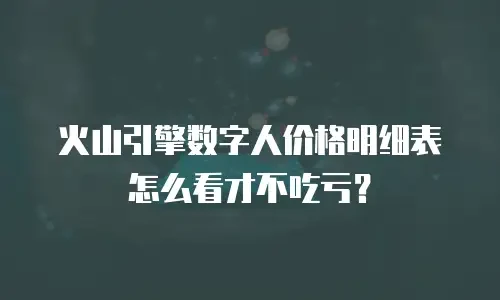 火山引擎数字人价格明细表怎么看才不吃亏？