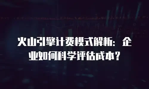 火山引擎计费模式解析：企业如何科学评估成本？