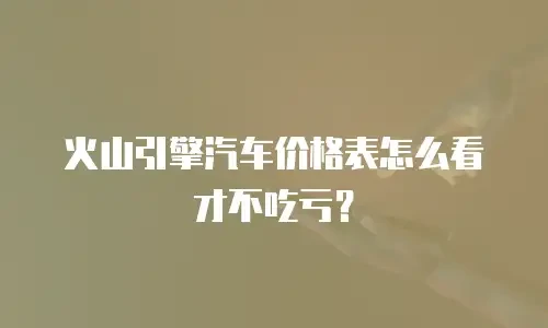 火山引擎汽车价格表怎么看才不吃亏？