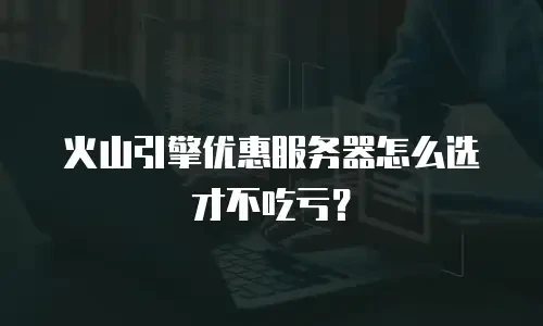 火山引擎优惠服务器怎么选才不吃亏？