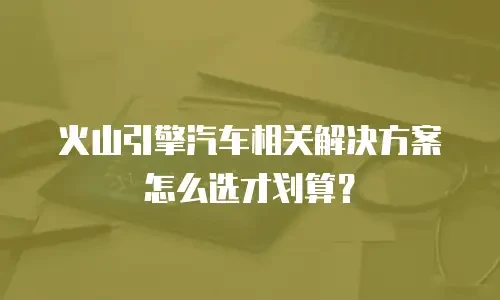 火山引擎汽车相关解决方案怎么选才划算？