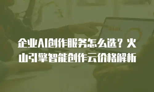 企业AI创作服务怎么选？火山引擎智能创作云价格解析