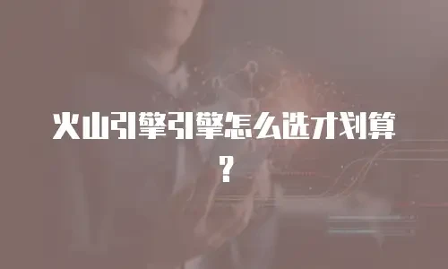 火山引擎引擎怎么选才划算？
