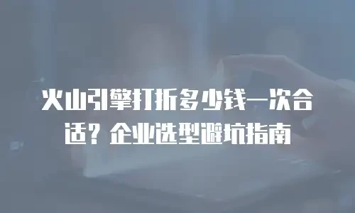 火山引擎打折多少钱一次合适？企业选型避坑指南