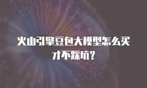 火山引擎豆包大模型怎么买才不踩坑？