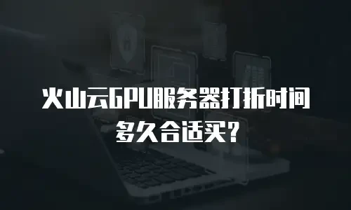 火山云GPU服务器打折时间多久合适买？